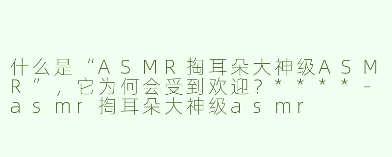 什么是“ASMR掏耳朵大神级ASMR”，它为何会受到欢迎？****