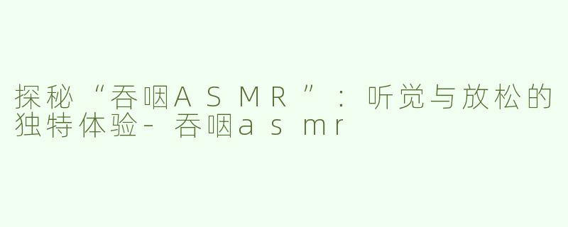 探秘“吞咽ASMR”：听觉与放松的独特体验-吞咽asmr