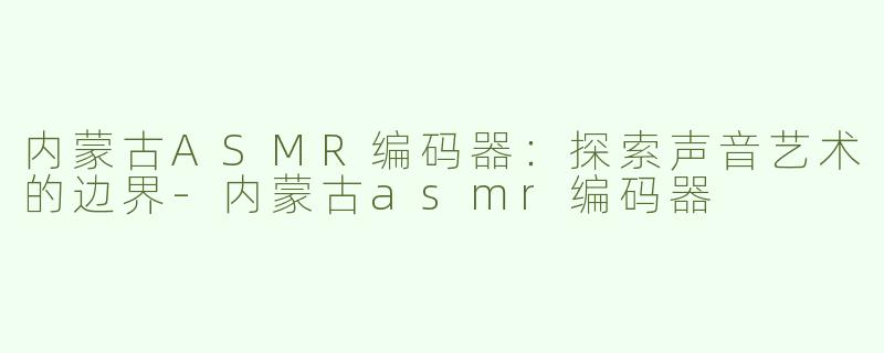 内蒙古ASMR编码器：探索声音艺术的边界-内蒙古asmr编码器