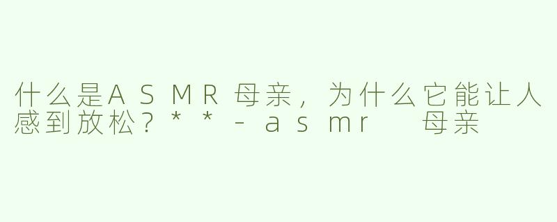 什么是ASMR母亲，为什么它能让人感到放松？**