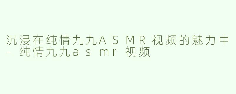 沉浸在纯情九九ASMR视频的魅力中-纯情九九asmr视频
