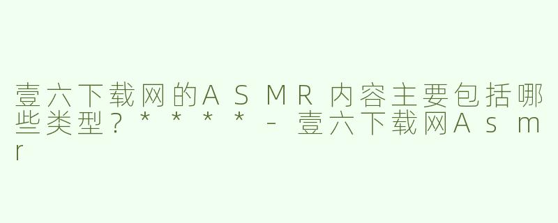 壹六下载网的ASMR内容主要包括哪些类型？****