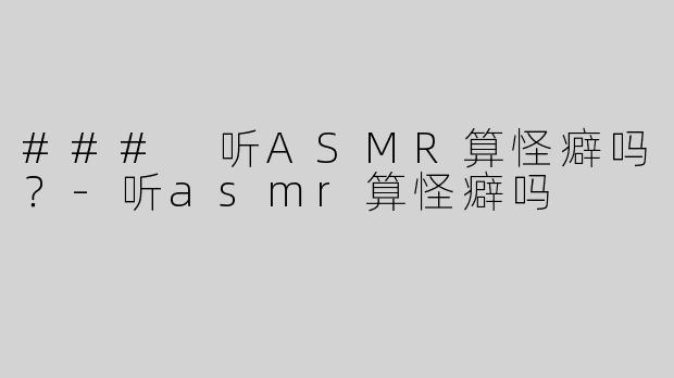### 听ASMR算怪癖吗？-听asmr算怪癖吗