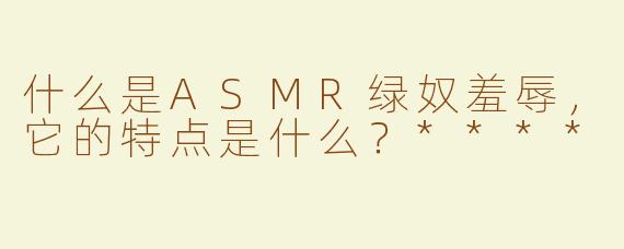什么是ASMR绿奴羞辱，它的特点是什么？****
