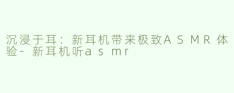 沉浸于耳：新耳机带来极致ASMR体验-新耳机听asmr