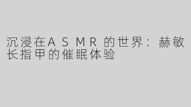 沉浸在ASMR的世界：赫敏长指甲的催眠体验