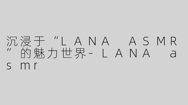 沉浸于“LANA ASMR”的魅力世界-LANA asmr