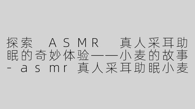 探索 ASMR 真人采耳助眠的奇妙体验——小麦的故事-asmr真人采耳助眠小麦