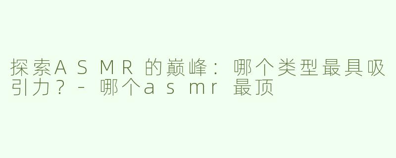 探索ASMR的巅峰：哪个类型最具吸引力？-哪个asmr最顶
