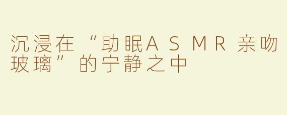 沉浸在“助眠ASMR亲吻玻璃”的宁静之中