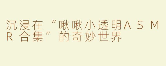 沉浸在“啾啾小透明ASMR合集”的奇妙世界