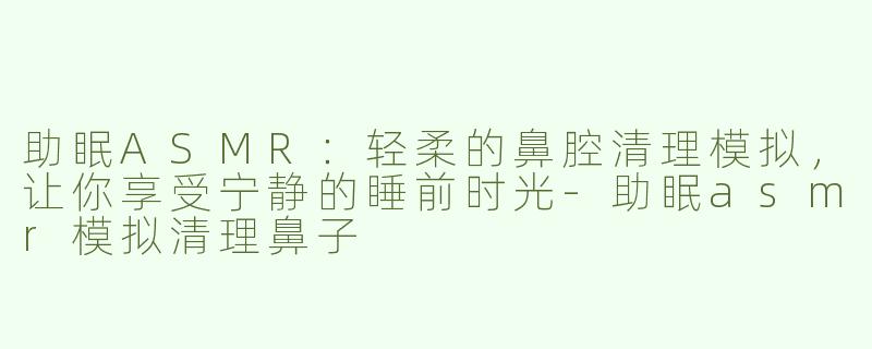 助眠ASMR：轻柔的鼻腔清理模拟，让你享受宁静的睡前时光-助眠asmr模拟清理鼻子