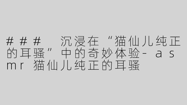 ### 沉浸在“猫仙儿纯正的耳骚”中的奇妙体验-asmr猫仙儿纯正的耳骚