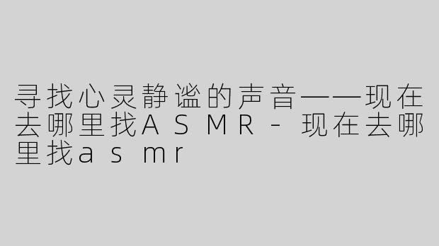 寻找心灵静谧的声音——现在去哪里找ASMR-现在去哪里找asmr