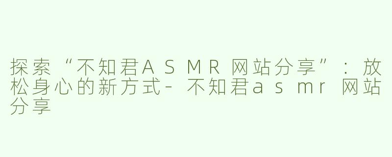探索“不知君ASMR网站分享”：放松身心的新方式-不知君asmr网站分享