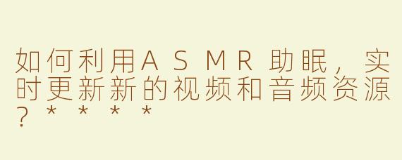 如何利用ASMR助眠，实时更新新的视频和音频资源？****