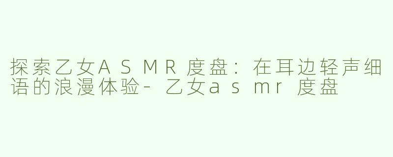 探索乙女ASMR度盘：在耳边轻声细语的浪漫体验-乙女asmr度盘
