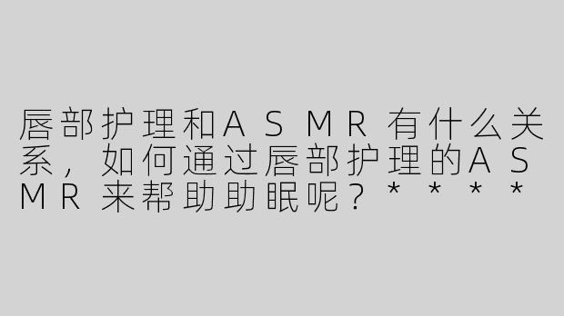 唇部护理和ASMR有什么关系，如何通过唇部护理的ASMR来帮助助眠呢？****