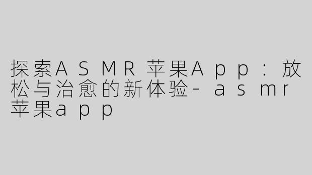 探索ASMR苹果App：放松与治愈的新体验-asmr苹果app