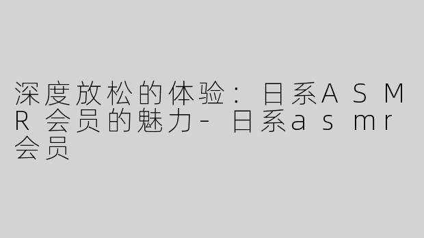 深度放松的体验：日系ASMR会员的魅力-日系asmr会员