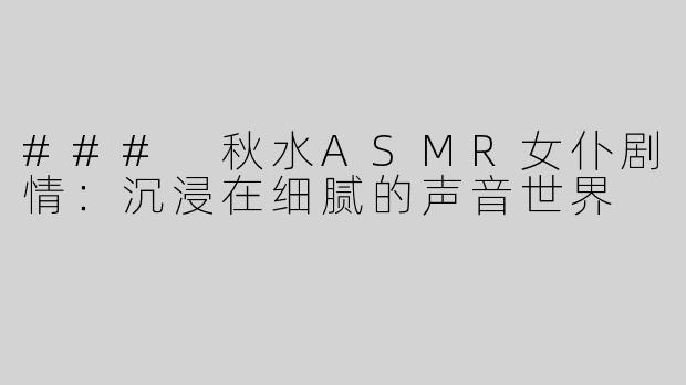 ### 秋水ASMR女仆剧情：沉浸在细腻的声音世界