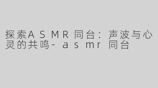 探索ASMR同台：声波与心灵的共鸣