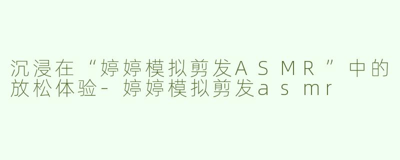 沉浸在“婷婷模拟剪发ASMR”中的放松体验-婷婷模拟剪发asmr