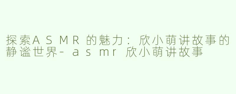 探索ASMR的魅力：欣小萌讲故事的静谧世界-asmr欣小萌讲故事
