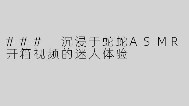 ### 沉浸于蛇蛇ASMR开箱视频的迷人体验