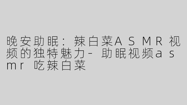 晚安助眠：辣白菜ASMR视频的独特魅力-助眠视频asmr吃辣白菜