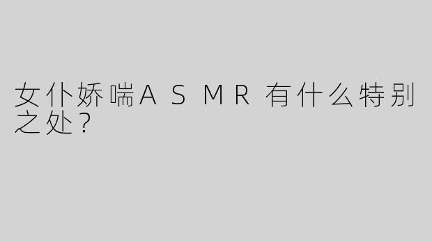 女仆娇喘ASMR有什么特别之处？