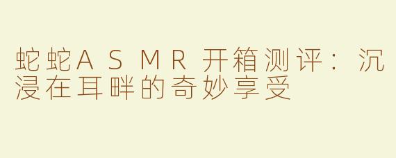 蛇蛇ASMR开箱测评：沉浸在耳畔的奇妙享受