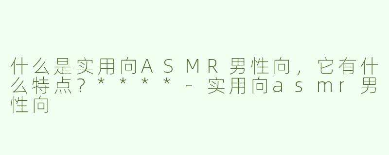 什么是实用向ASMR男性向，它有什么特点？****