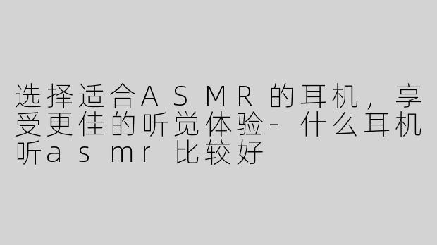 选择适合ASMR的耳机，享受更佳的听觉体验-什么耳机听asmr比较好