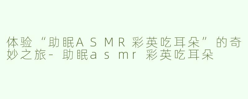 体验“助眠ASMR彩英吃耳朵”的奇妙之旅-助眠asmr彩英吃耳朵