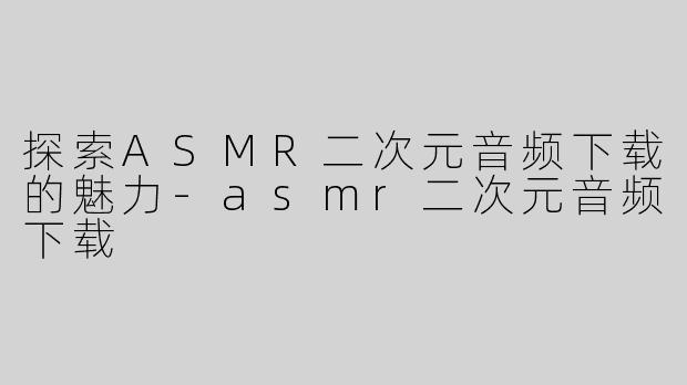 探索ASMR二次元音频下载的魅力-asmr二次元音频下载