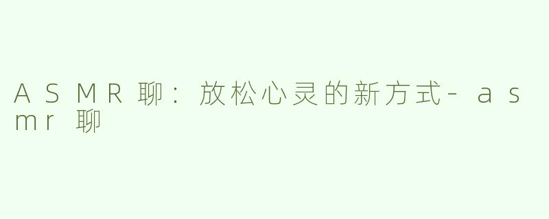 ASMR聊：放松心灵的新方式-asmr聊