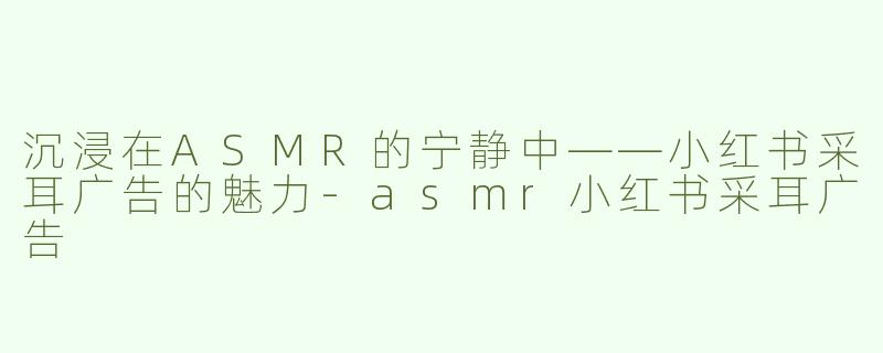 沉浸在ASMR的宁静中——小红书采耳广告的魅力-asmr小红书采耳广告