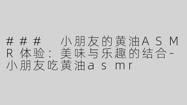 ### 小朋友的黄油ASMR体验：美味与乐趣的结合-小朋友吃黄油asmr