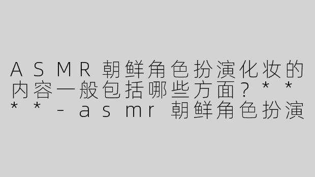 ASMR朝鲜角色扮演化妆的内容一般包括哪些方面？****