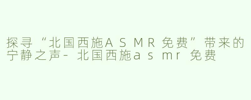 探寻“北国西施ASMR免费”带来的宁静之声-北国西施asmr免费