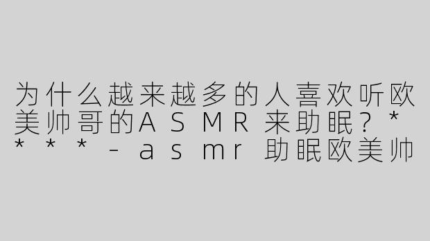 为什么越来越多的人喜欢听欧美帅哥的ASMR来助眠？****