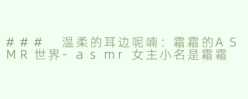 ### 温柔的耳边呢喃：霜霜的ASMR世界-asmr女主小名是霜霜