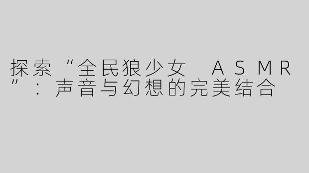 探索“全民狼少女 ASMR”：声音与幻想的完美结合