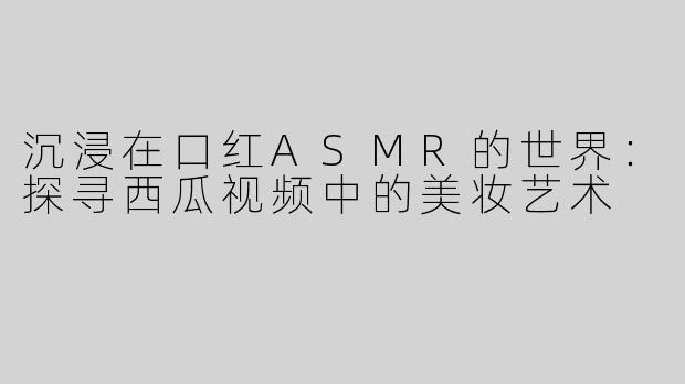 沉浸在口红ASMR的世界：探寻西瓜视频中的美妆艺术
