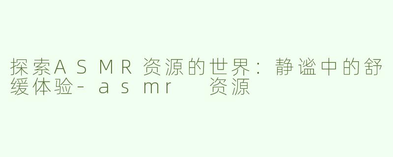探索ASMR资源的世界：静谧中的舒缓体验-asmr 资源
