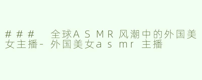 ### 全球ASMR风潮中的外国美女主播-外国美女asmr主播