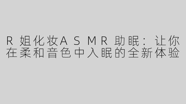 R姐化妆ASMR助眠：让你在柔和音色中入眠的全新体验