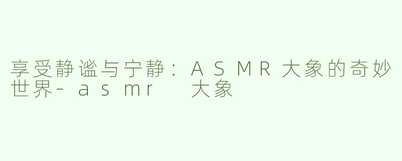 享受静谧与宁静：ASMR大象的奇妙世界-asmr 大象