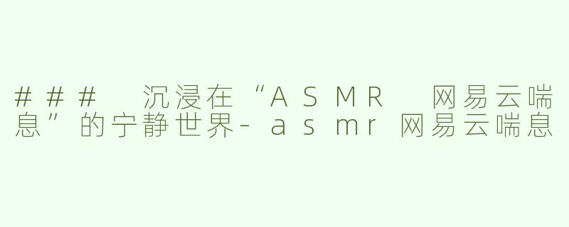### 沉浸在“ASMR 网易云喘息”的宁静世界-asmr网易云喘息